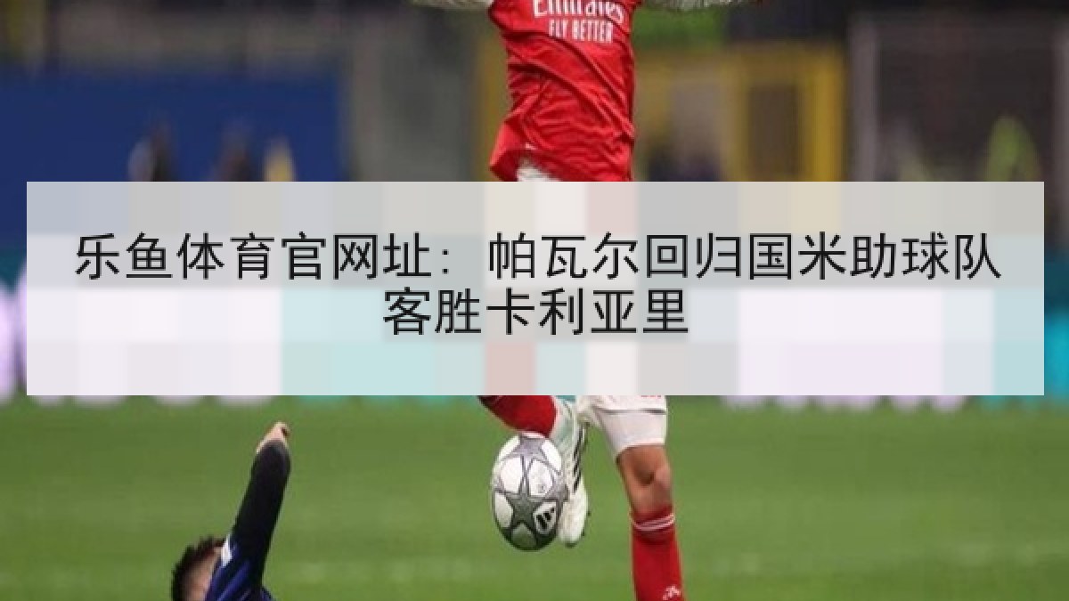 乐鱼体育官网址: 帕瓦尔回归国米助球队客胜卡利亚里 乐鱼体育官网址: 帕瓦尔回归国米助球队客胜卡利亚里