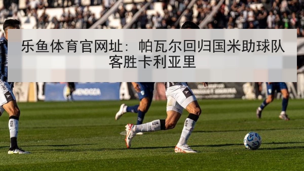 乐鱼体育官网址: 帕瓦尔回归国米助球队客胜卡利亚里 乐鱼体育官网址: 帕瓦尔回归国米助球队客胜卡利亚里