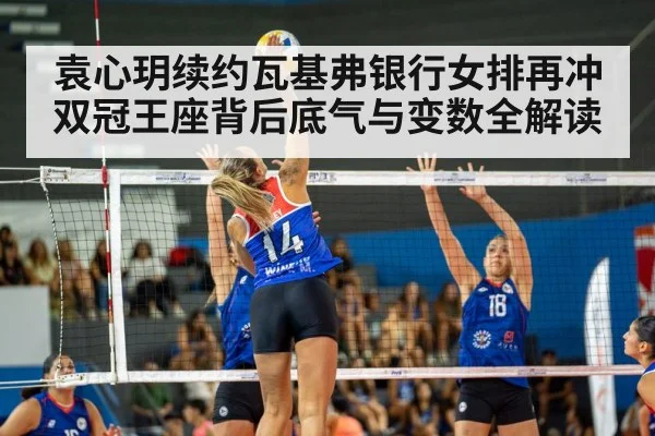 袁心玥续约瓦基弗银行女排再冲双冠王座背后底气与变数全解读